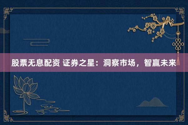 股票无息配资 证券之星：洞察市场，智赢未来