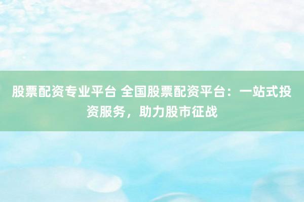 股票配资专业平台 全国股票配资平台：一站式投资服务，助力股市征战