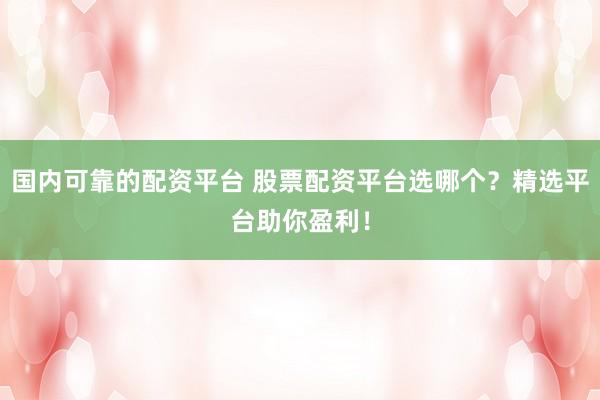 国内可靠的配资平台 股票配资平台选哪个？精选平台助你盈利！