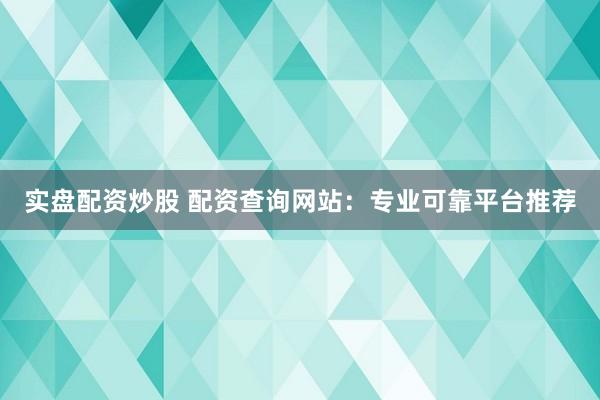 实盘配资炒股 配资查询网站：专业可靠平台推荐