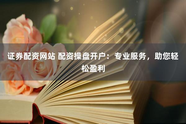 证券配资网站 配资操盘开户：专业服务，助您轻松盈利