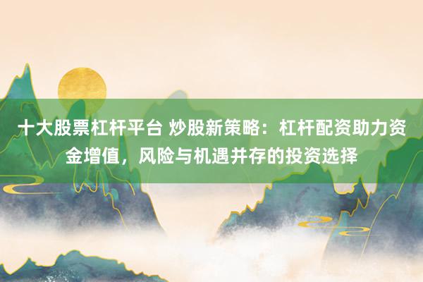十大股票杠杆平台 炒股新策略：杠杆配资助力资金增值，风险与机遇并存的投资选择